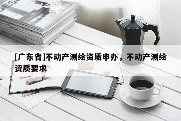 [广东省]不动产测绘资质申办，不动产测绘资质要求
