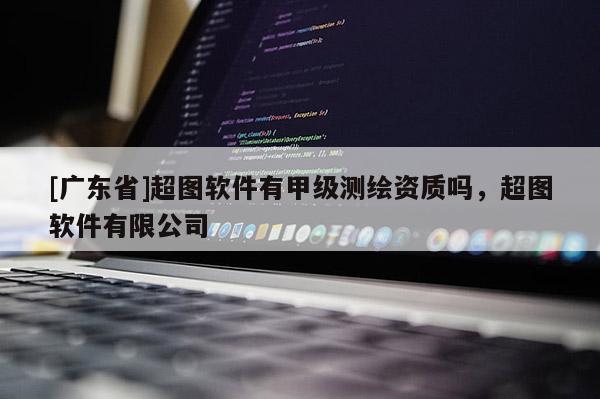 [广东省]超图软件有甲级测绘资质吗，超图软件有限公司