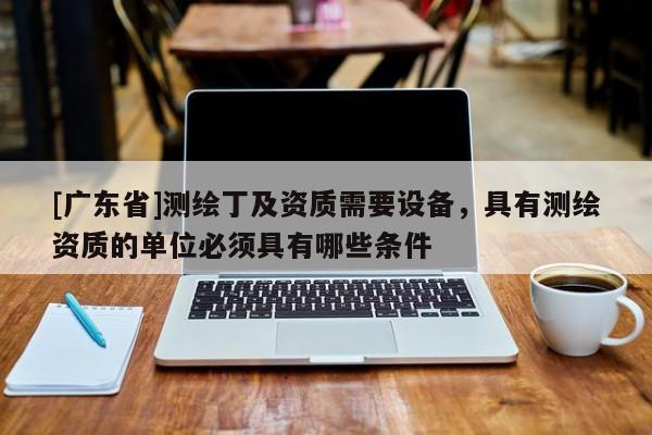 [广东省]测绘丁及资质需要设备，具有测绘资质的单位必须具有哪些条件