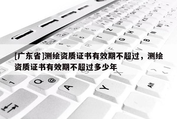 [广东省]测绘资质证书有效期不超过，测绘资质证书有效期不超过多少年