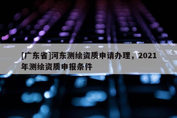 [广东省]河东测绘资质申请办理，2021年测绘资质申报条件