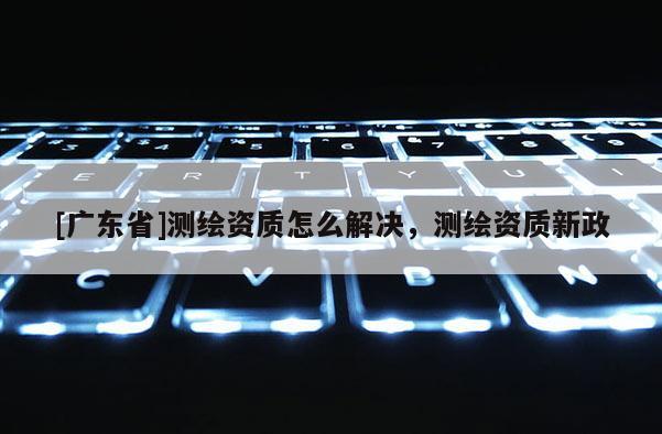 [广东省]测绘资质怎么解决，测绘资质新政