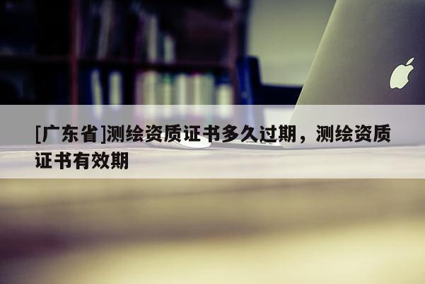 [广东省]测绘资质证书多久过期，测绘资质证书有效期