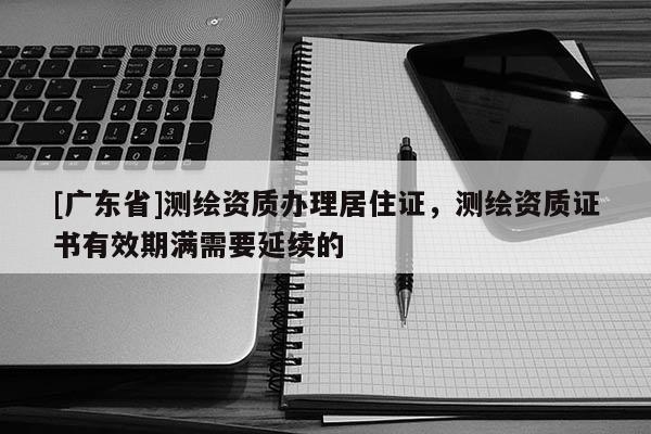 [广东省]测绘资质办理居住证，测绘资质证书有效期满需要延续的