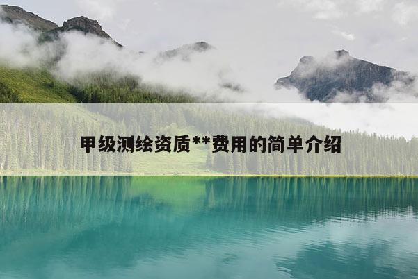 甲级测绘资质**费用的简单介绍