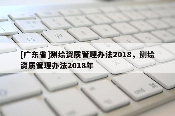 [广东省]测绘资质管理办法2018，测绘资质管理办法2018年