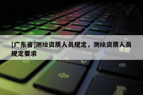 [广东省]测绘资质人员规定，测绘资质人员规定要求