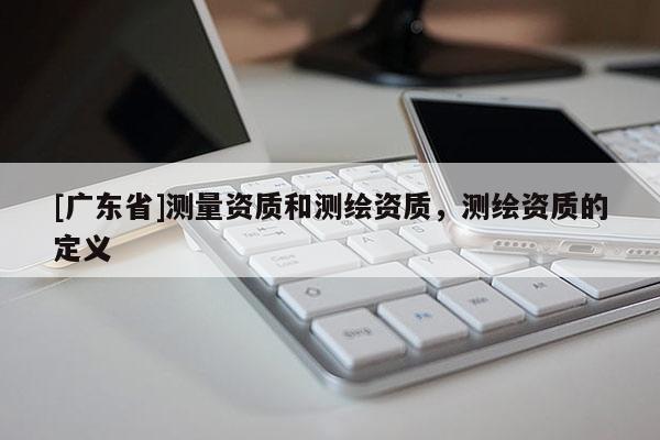 [广东省]测量资质和测绘资质，测绘资质的定义