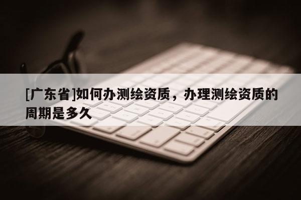 [广东省]如何办测绘资质，办理测绘资质的周期是多久