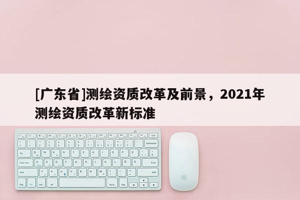 [广东省]测绘资质改革及前景，2021年测绘资质改革新标准