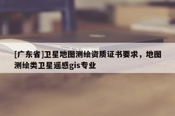 [广东省]卫星地图测绘资质证书要求，地图测绘类卫星遥感gis专业