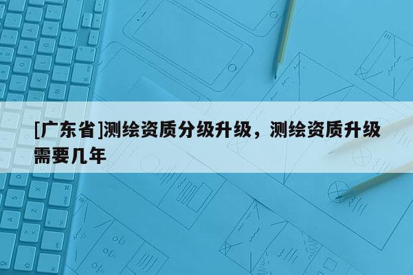 [广东省]测绘资质分级升级，测绘资质升级需要几年