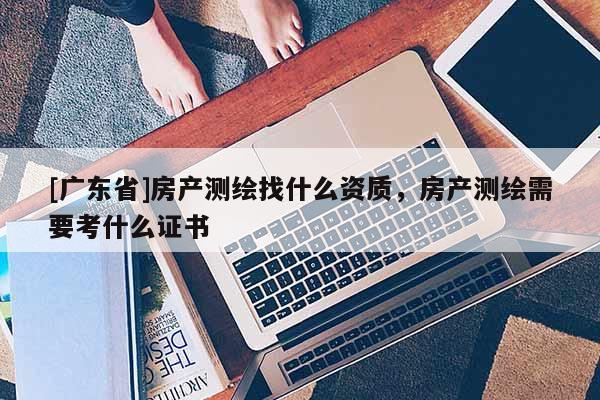 [广东省]房产测绘找什么资质，房产测绘需要考什么证书