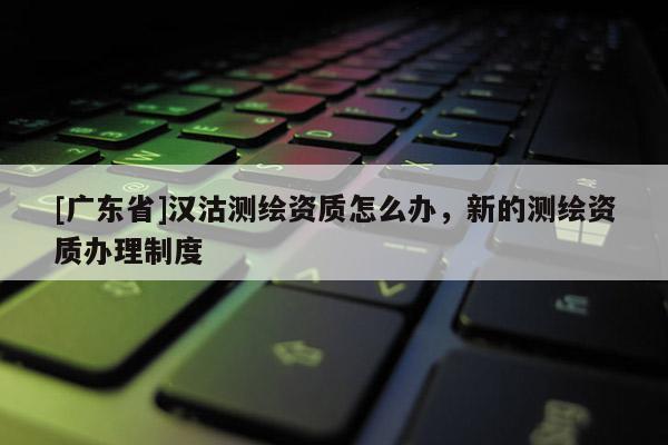 [广东省]汉沽测绘资质怎么办，新的测绘资质办理制度
