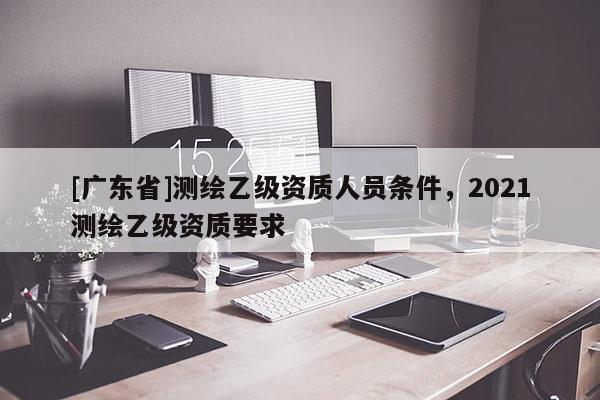[广东省]测绘乙级资质人员条件，2021测绘乙级资质要求