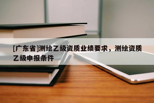 [广东省]测绘乙级资质业绩要求，测绘资质乙级申报条件