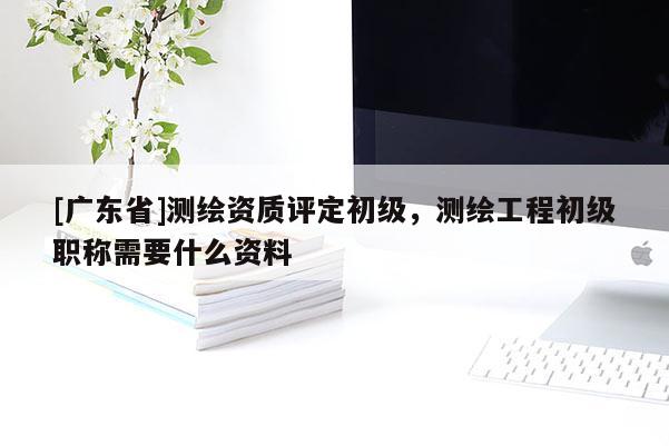 [广东省]测绘资质评定初级，测绘工程初级职称需要什么资料