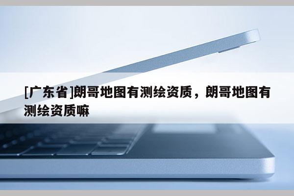 [广东省]朗哥地图有测绘资质，朗哥地图有测绘资质嘛