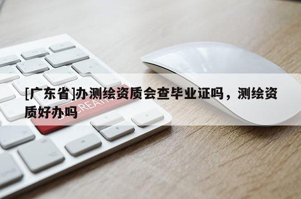 [广东省]办测绘资质会查毕业证吗，测绘资质好办吗