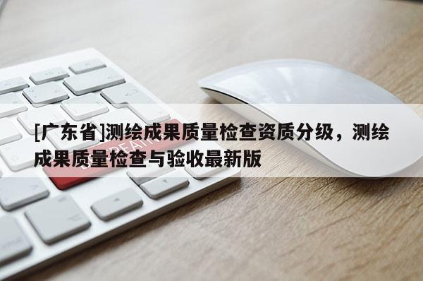 [广东省]测绘成果质量检查资质分级，测绘成果质量检查与验收最新版