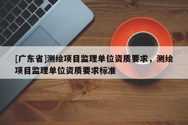 [广东省]测绘项目监理单位资质要求，测绘项目监理单位资质要求标准