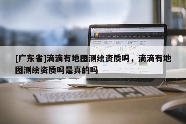 [广东省]滴滴有地图测绘资质吗，滴滴有地图测绘资质吗是真的吗