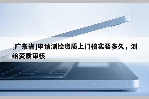 [广东省]申请测绘资质上门核实要多久，测绘资质审核