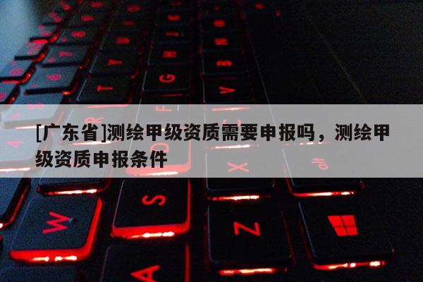 [广东省]测绘甲级资质需要申报吗，测绘甲级资质申报条件