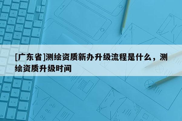 [广东省]测绘资质新办升级流程是什么，测绘资质升级时间