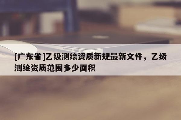 [广东省]乙级测绘资质新规最新文件，乙级测绘资质范围多少面积