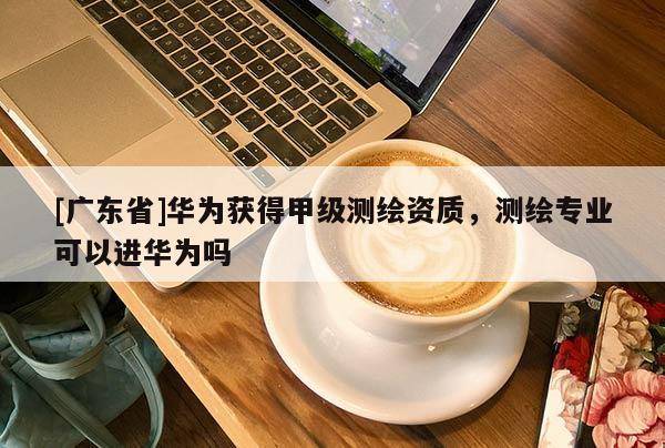 [广东省]华为获得甲级测绘资质，测绘专业可以进华为吗