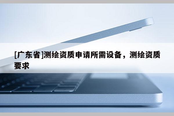 [广东省]测绘资质申请所需设备，测绘资质要求
