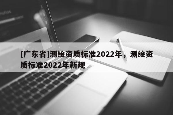 [广东省]测绘资质标准2022年，测绘资质标准2022年新规
