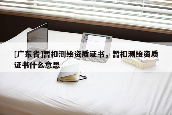 [广东省]暂扣测绘资质证书，暂扣测绘资质证书什么意思