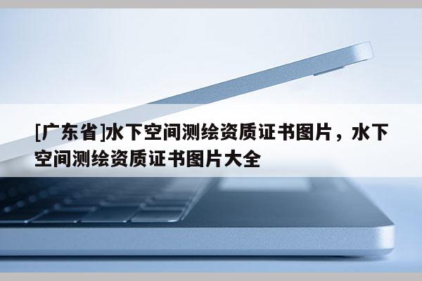 [广东省]水下空间测绘资质证书图片，水下空间测绘资质证书图片大全