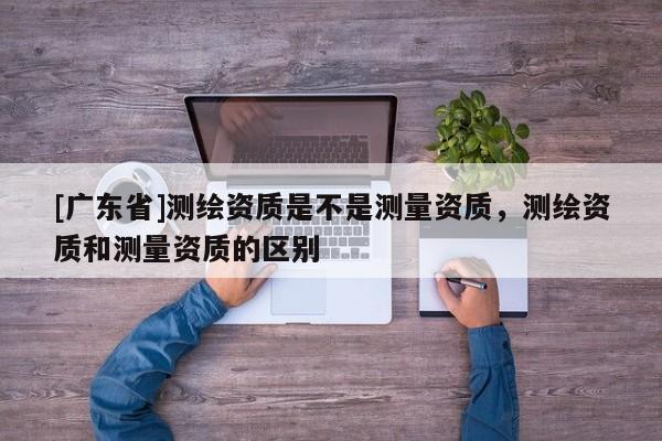 [广东省]测绘资质是不是测量资质，测绘资质和测量资质的区别