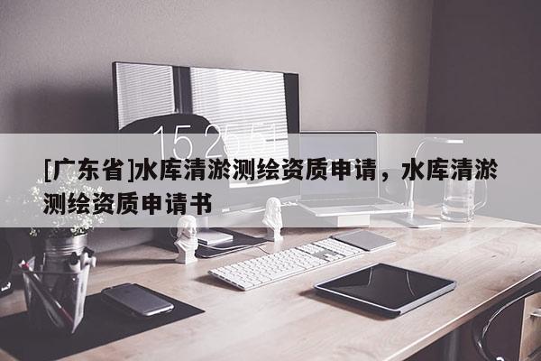 [广东省]水库清淤测绘资质申请，水库清淤测绘资质申请书