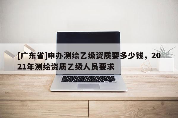 [广东省]申办测绘乙级资质要多少钱，2021年测绘资质乙级人员要求
