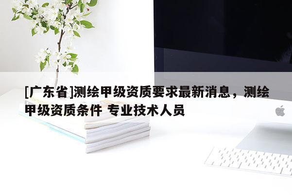 [广东省]测绘甲级资质要求最新消息，测绘甲级资质条件 专业技术人员