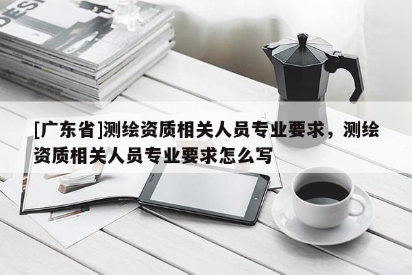 [广东省]测绘资质相关人员专业要求，测绘资质相关人员专业要求怎么写