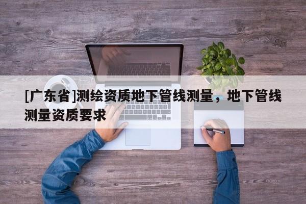 [广东省]测绘资质地下管线测量，地下管线测量资质要求