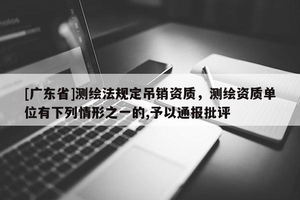 [广东省]测绘法规定吊销资质，测绘资质单位有下列情形之一的,予以通报批评