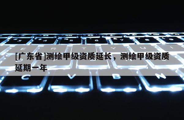 [广东省]测绘甲级资质延长，测绘甲级资质延期一年