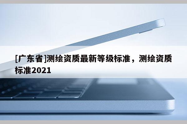 [广东省]测绘资质最新等级标准，测绘资质标准2021