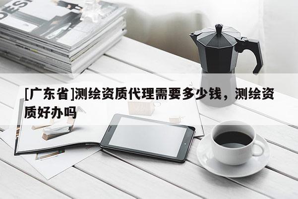 [广东省]测绘资质代理需要多少钱，测绘资质好办吗