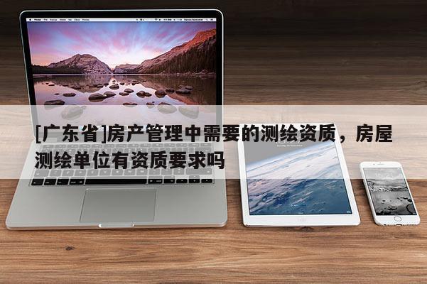 [广东省]房产管理中需要的测绘资质，房屋测绘单位有资质要求吗