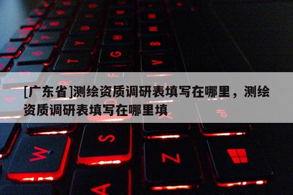 [广东省]测绘资质调研表填写在哪里，测绘资质调研表填写在哪里填