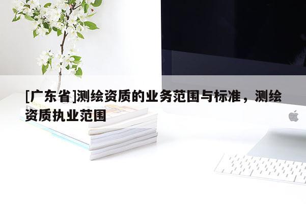 [广东省]测绘资质的业务范围与标准，测绘资质执业范围