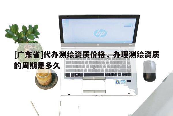 [广东省]代办测绘资质价格，办理测绘资质的周期是多久