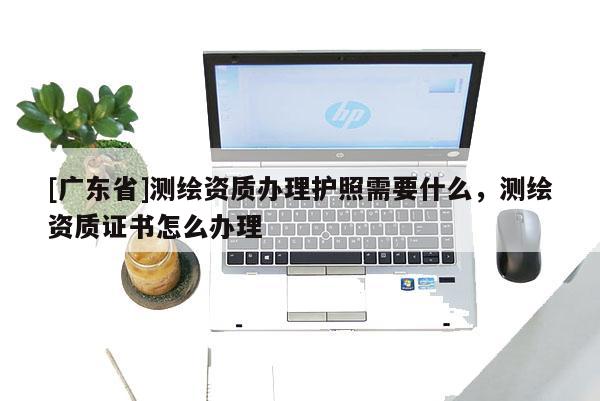 [广东省]测绘资质办理护照需要什么，测绘资质证书怎么办理